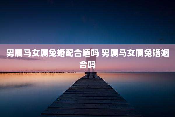 男属马女属兔婚配合适吗 男属马女属兔婚姻合吗