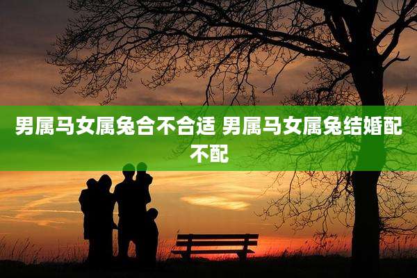 男属马女属兔合不合适 男属马女属兔结婚配不配