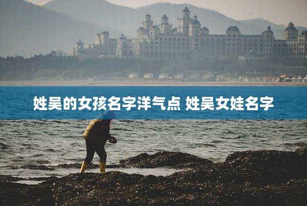 姓吴的女孩名字洋气点 姓吴女娃名字