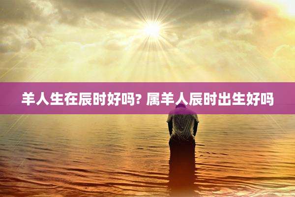 羊人生在辰时好吗? 属羊人辰时出生好吗