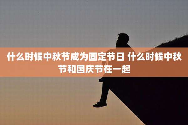 什么时候中秋节成为固定节日 什么时候中秋节和国庆节在一起