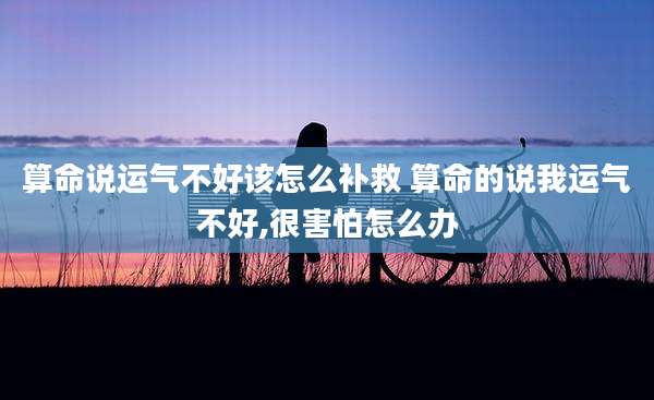 算命说运气不好该怎么补救 算命的说我运气不好,很害怕怎么办