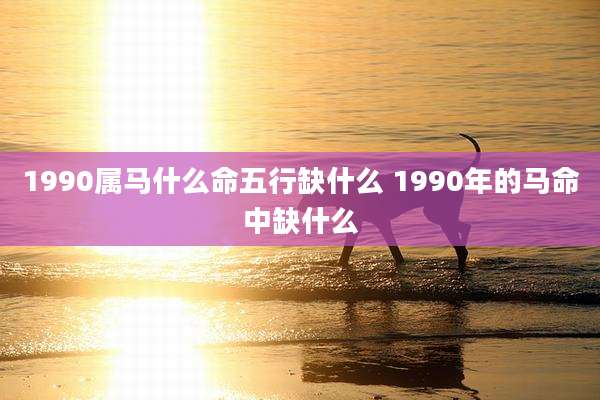 1990属马什么命五行缺什么 1990年的马命中缺什么