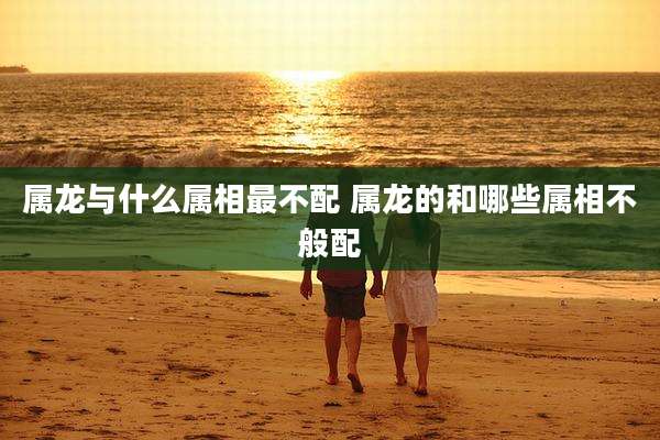 属龙与什么属相最不配 属龙的和哪些属相不般配