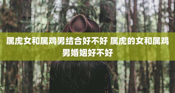 属虎女和属鸡男结合好不好 属虎的女和属鸡男婚姻好不好