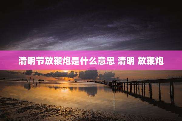清明节放鞭炮是什么意思 清明 放鞭炮