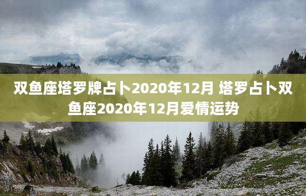 双鱼座塔罗牌占卜2020年12月 塔罗占卜双鱼座2020年12月爱情运势