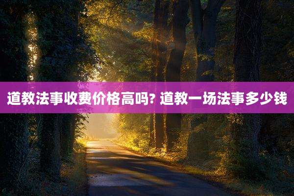 道教法事收费价格高吗? 道教一场法事多少钱