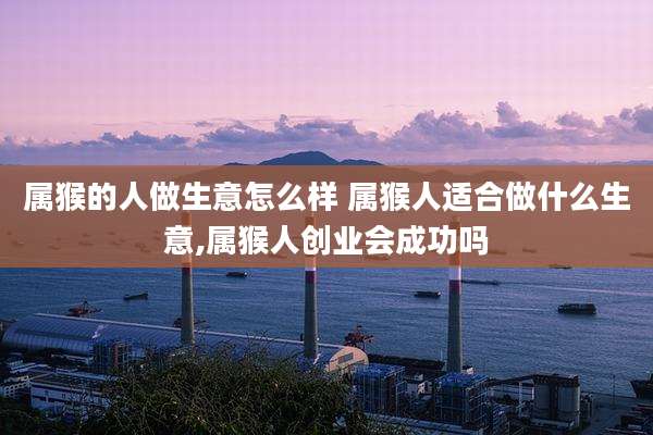属猴的人做生意怎么样 属猴人适合做什么生意,属猴人创业会成功吗