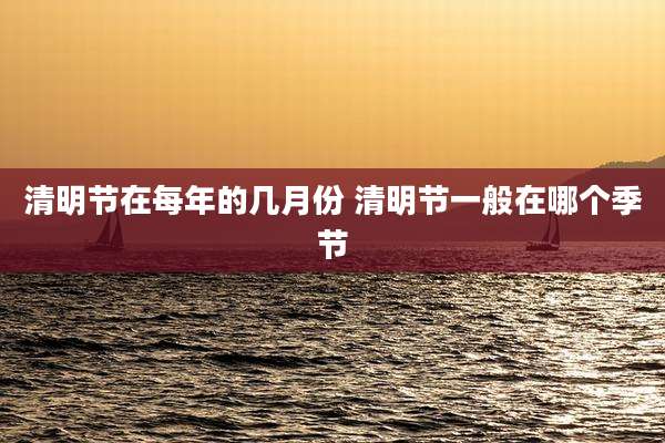 清明节在每年的几月份 清明节一般在哪个季节
