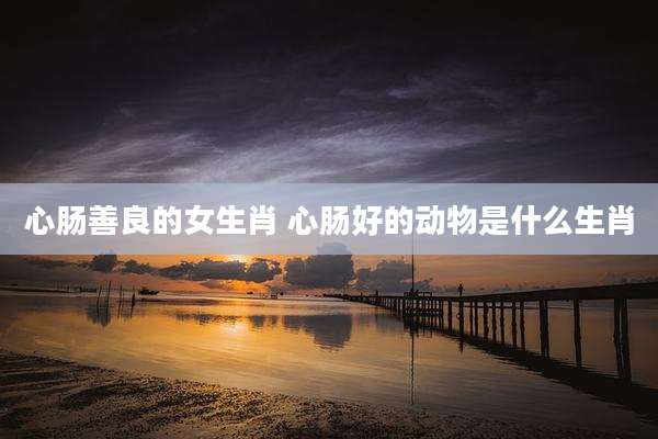 心肠善良的女生肖 心肠好的动物是什么生肖