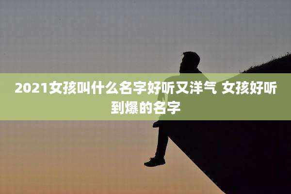 2021女孩叫什么名字好听又洋气 女孩好听到爆的名字