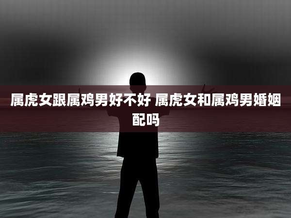 属虎女跟属鸡男好不好 属虎女和属鸡男婚姻配吗