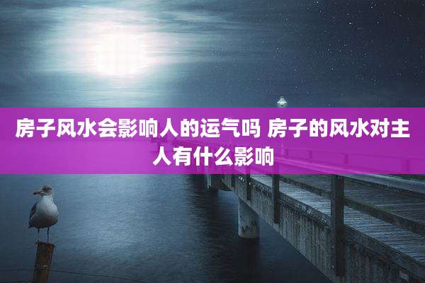 房子风水会影响人的运气吗 房子的风水对主人有什么影响