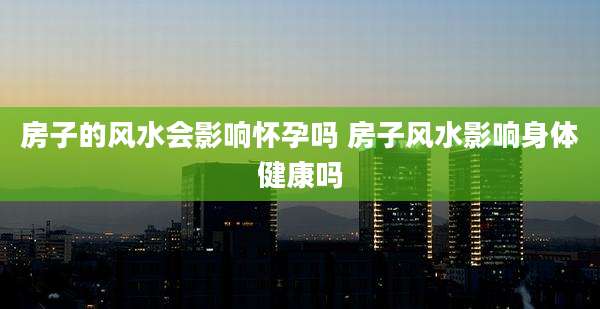 房子的风水会影响怀孕吗 房子风水影响身体健康吗