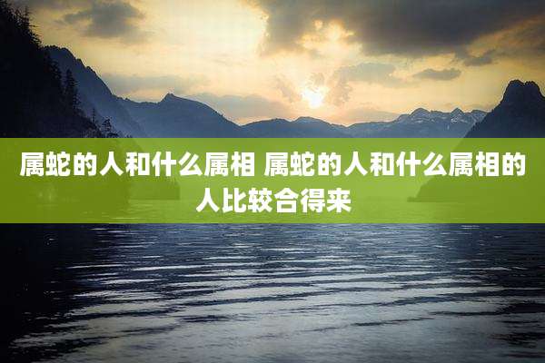 属蛇的人和什么属相 属蛇的人和什么属相的人比较合得来