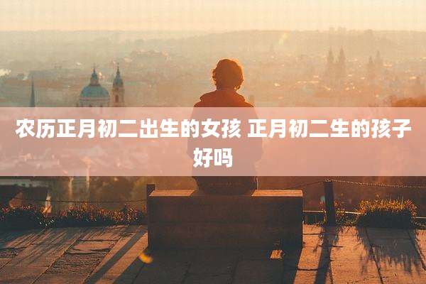 农历正月初二出生的女孩 正月初二生的孩子好吗