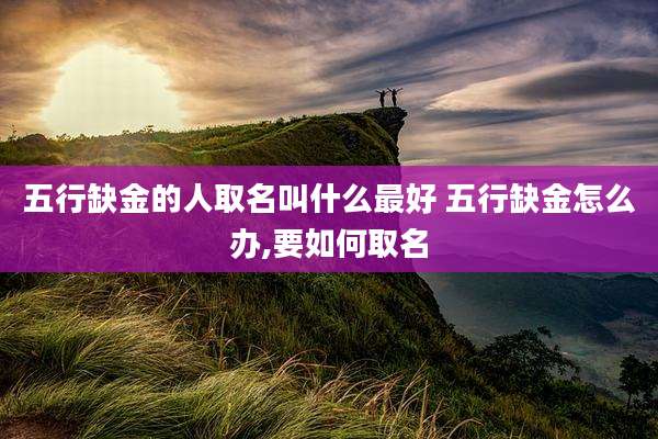 五行缺金的人取名叫什么最好 五行缺金怎么办,要如何取名