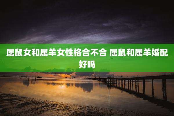 属鼠女和属羊女性格合不合 属鼠和属羊婚配好吗