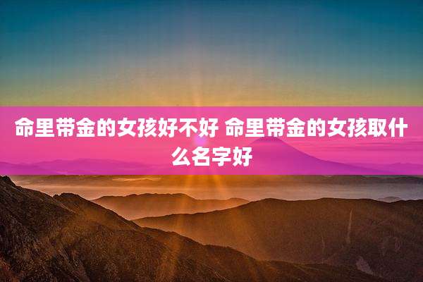 命里带金的女孩好不好 命里带金的女孩取什么名字好