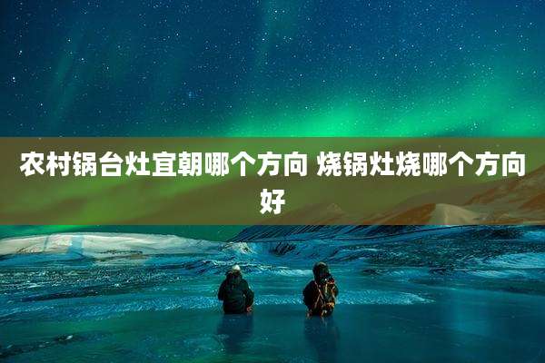 农村锅台灶宜朝哪个方向 烧锅灶烧哪个方向好