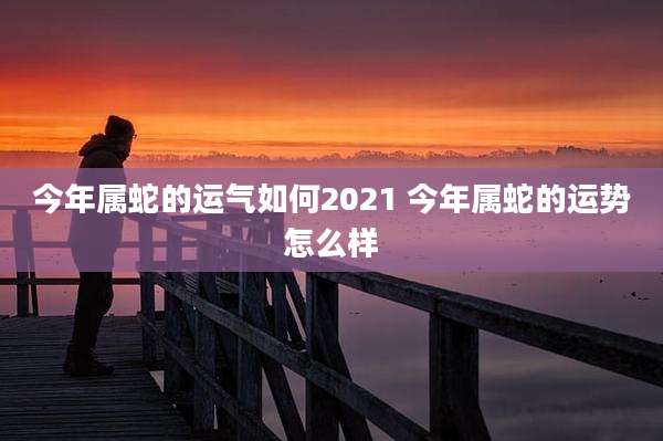 今年属蛇的运气如何2021 今年属蛇的运势怎么样