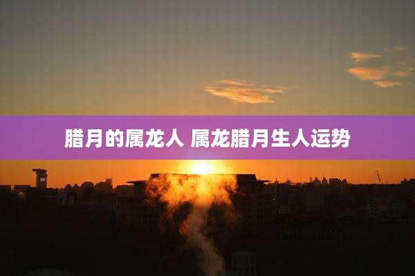 腊月的属龙人 属龙腊月生人运势