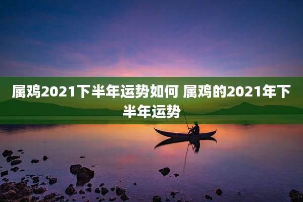 属鸡2021下半年运势如何 属鸡的2021年下半年运势