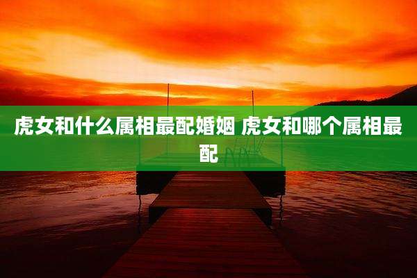 虎女和什么属相最配婚姻 虎女和哪个属相最配