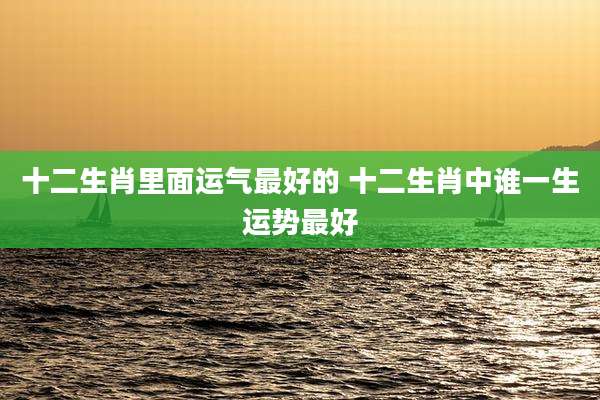 十二生肖里面运气最好的 十二生肖中谁一生运势最好