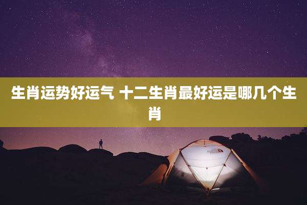 生肖运势好运气 十二生肖最好运是哪几个生肖