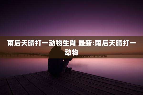 雨后天晴打一动物生肖 最新:雨后天晴打一动物