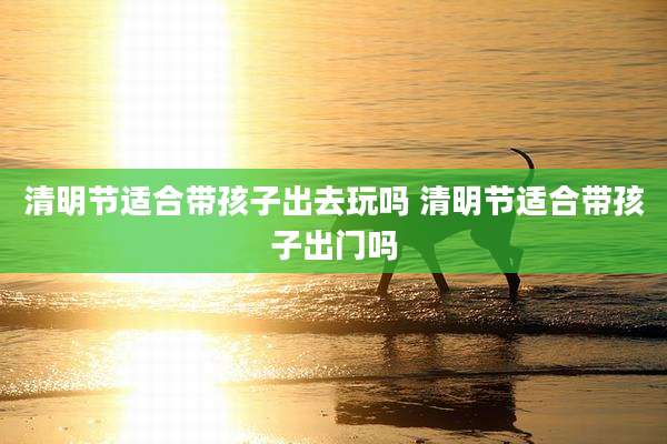 清明节适合带孩子出去玩吗 清明节适合带孩子出门吗