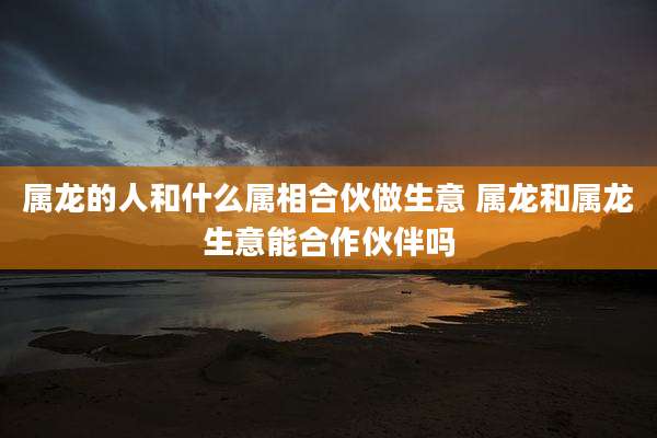 属龙的人和什么属相合伙做生意 属龙和属龙生意能合作伙伴吗