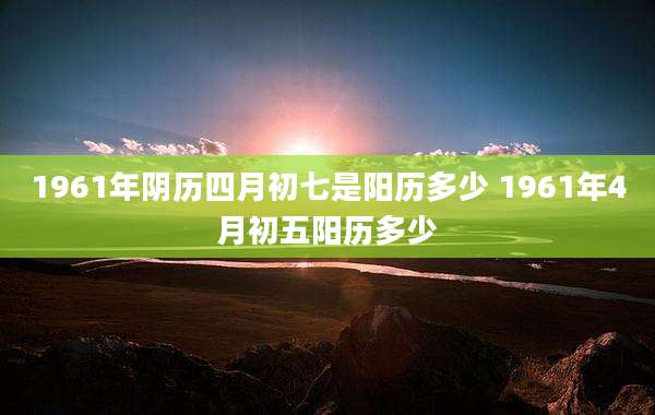 1961年阴历四月初七是阳历多少 1961年4月初五阳历多少