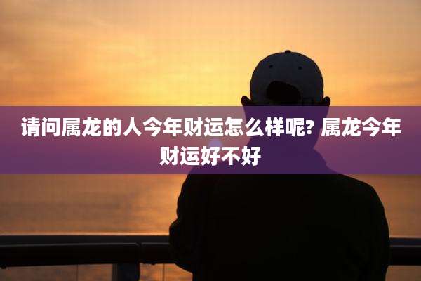 请问属龙的人今年财运怎么样呢? 属龙今年财运好不好