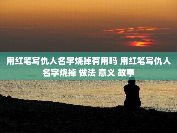用红笔写仇人名字烧掉有用吗 用红笔写仇人名字烧掉 做法 意义 故事