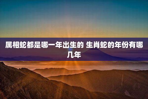 属相蛇都是哪一年出生的 生肖蛇的年份有哪几年