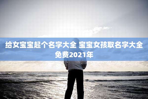 给女宝宝起个名字大全 宝宝女孩取名字大全免费2021年