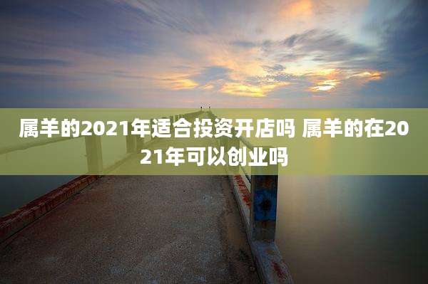 属羊的2021年适合投资开店吗 属羊的在2021年可以创业吗