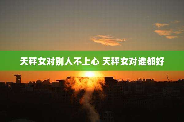 天秤女对别人不上心 天秤女对谁都好