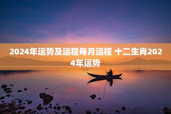 2024年运势及运程每月运程 十二生肖2024年运势