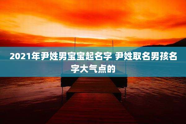 2021年尹姓男宝宝起名字 尹姓取名男孩名字大气点的