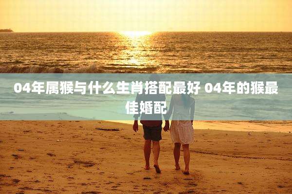04年属猴与什么生肖搭配最好 04年的猴最佳婚配