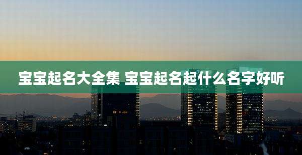 宝宝起名大全集 宝宝起名起什么名字好听