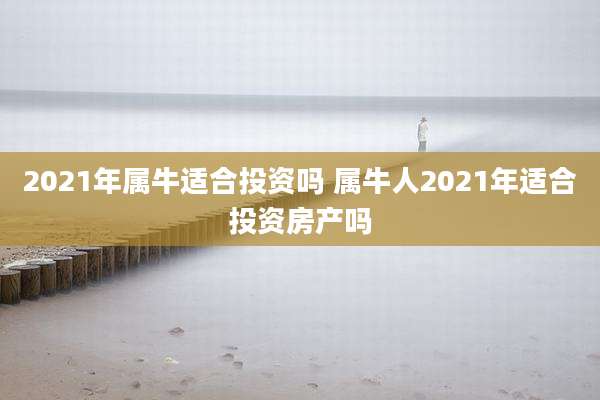 2021年属牛适合投资吗 属牛人2021年适合投资房产吗