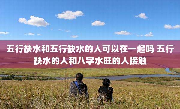 五行缺水和五行缺水的人可以在一起吗 五行缺水的人和八字水旺的人接触