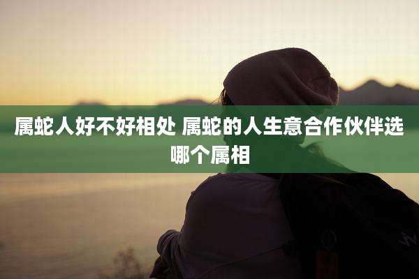 属蛇人好不好相处 属蛇的人生意合作伙伴选哪个属相