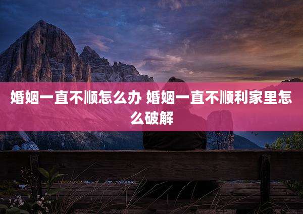 婚姻一直不顺怎么办 婚姻一直不顺利家里怎么破解
