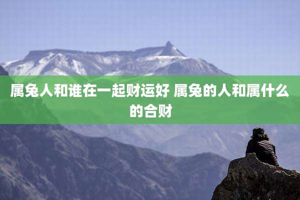 属兔人和谁在一起财运好 属兔的人和属什么的合财